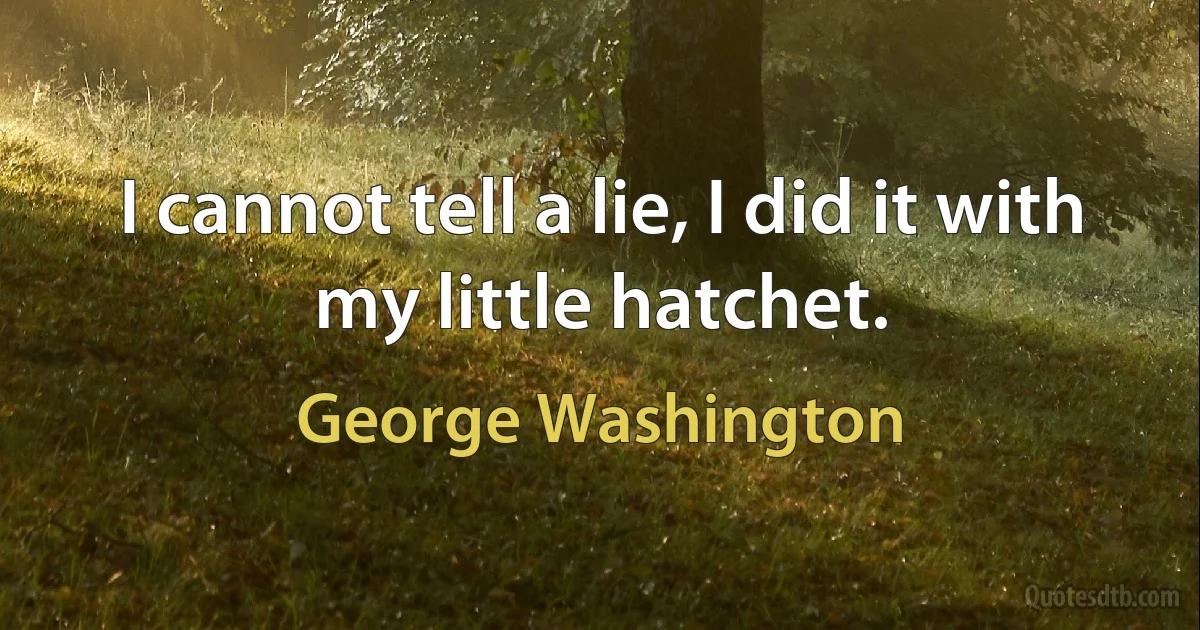 I cannot tell a lie, I did it with my little hatchet. (George Washington)