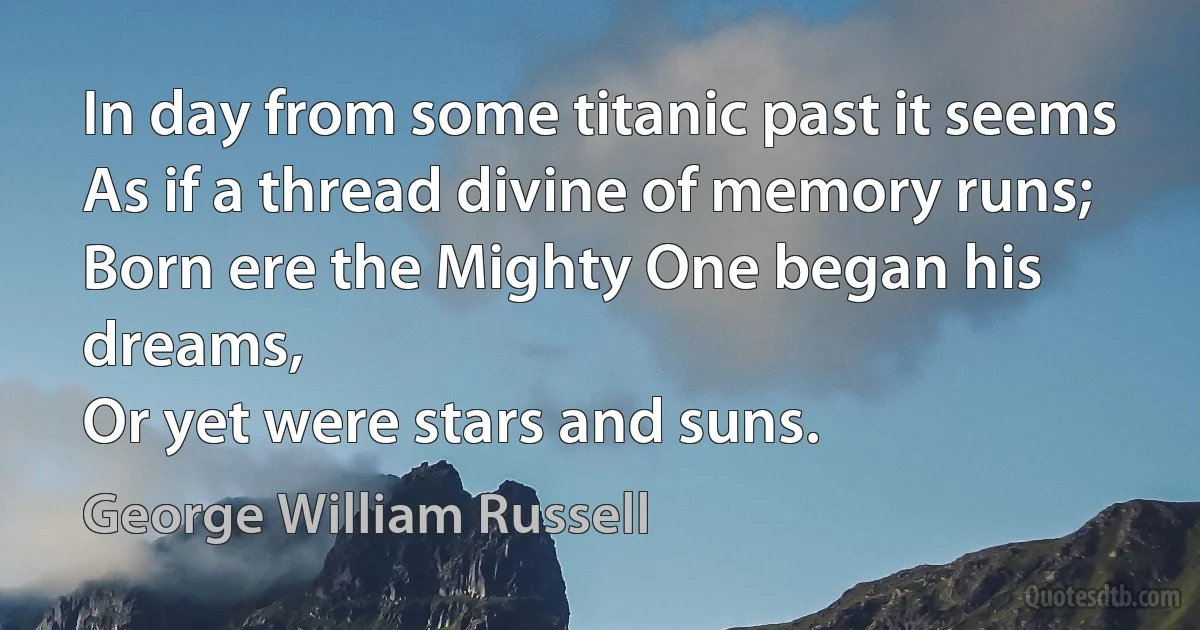 In day from some titanic past it seems
As if a thread divine of memory runs;
Born ere the Mighty One began his dreams,
Or yet were stars and suns. (George William Russell)