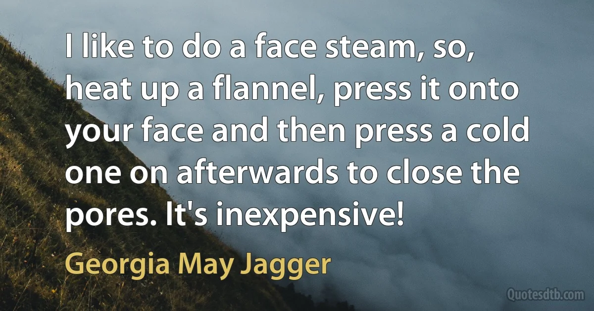 I like to do a face steam, so, heat up a flannel, press it onto your face and then press a cold one on afterwards to close the pores. It's inexpensive! (Georgia May Jagger)