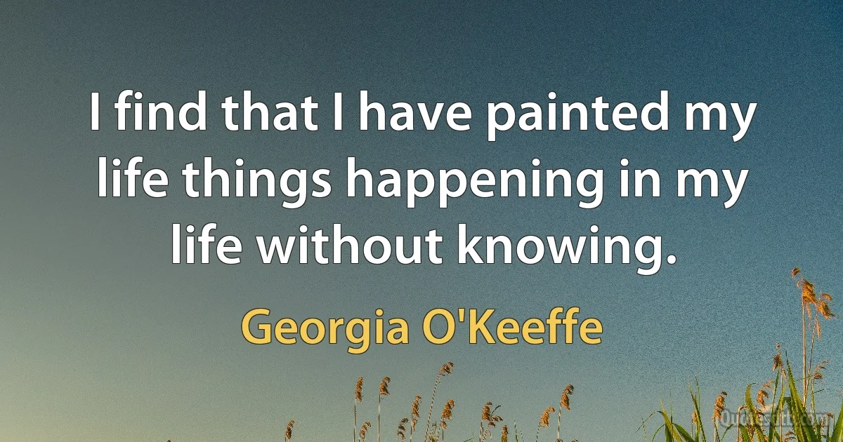 I find that I have painted my life things happening in my life without knowing. (Georgia O'Keeffe)