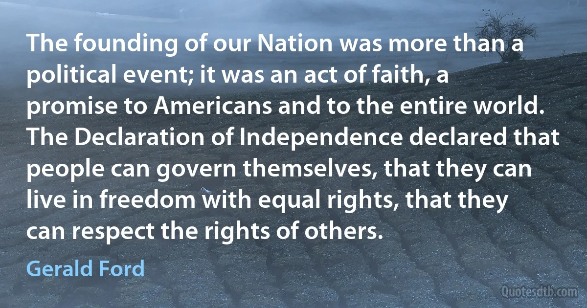 The founding of our Nation was more than a political event; it was an act of faith, a promise to Americans and to the entire world. The Declaration of Independence declared that people can govern themselves, that they can live in freedom with equal rights, that they can respect the rights of others. (Gerald Ford)