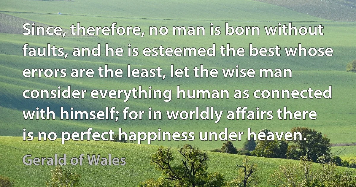 Since, therefore, no man is born without faults, and he is esteemed the best whose errors are the least, let the wise man consider everything human as connected with himself; for in worldly affairs there is no perfect happiness under heaven. (Gerald of Wales)