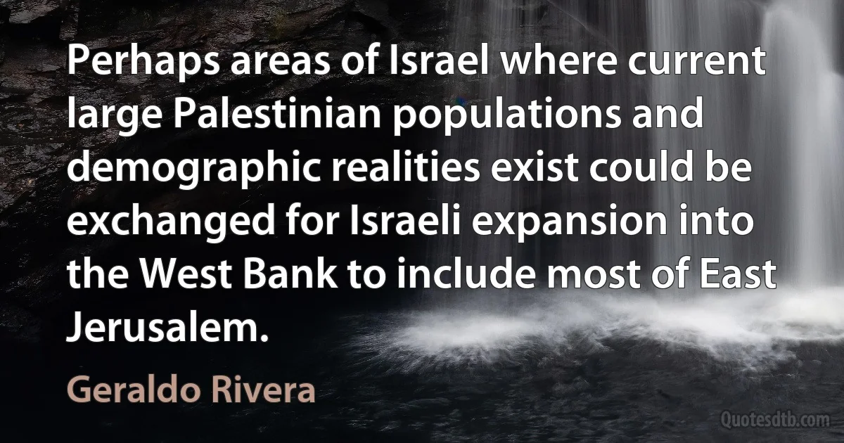 Perhaps areas of Israel where current large Palestinian populations and demographic realities exist could be exchanged for Israeli expansion into the West Bank to include most of East Jerusalem. (Geraldo Rivera)