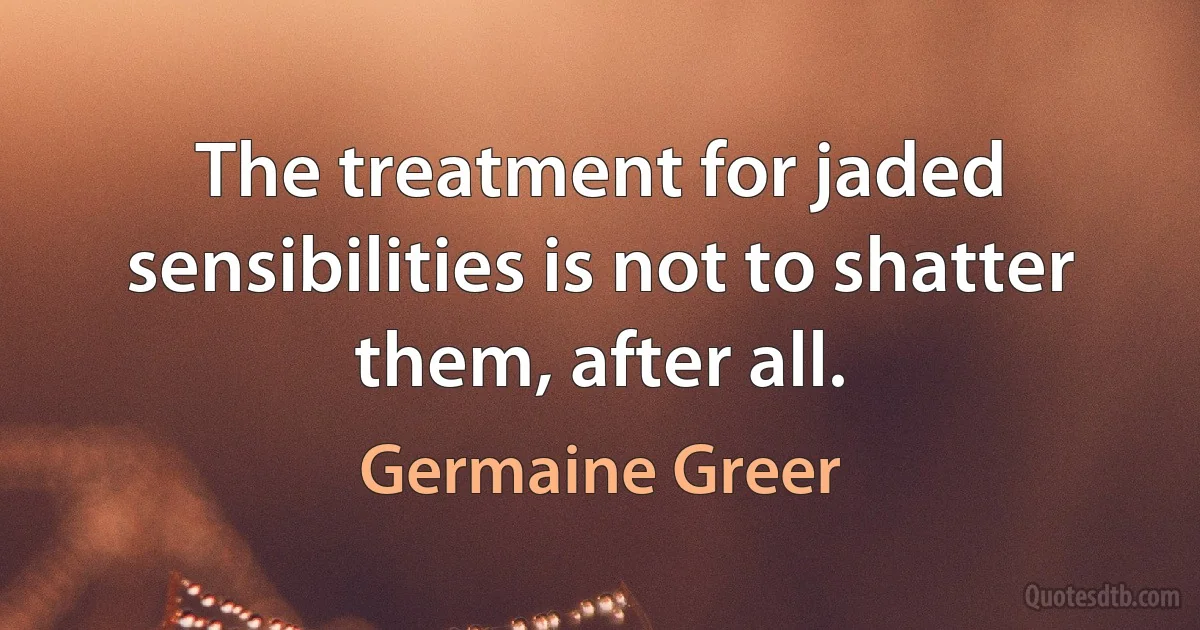 The treatment for jaded sensibilities is not to shatter them, after all. (Germaine Greer)