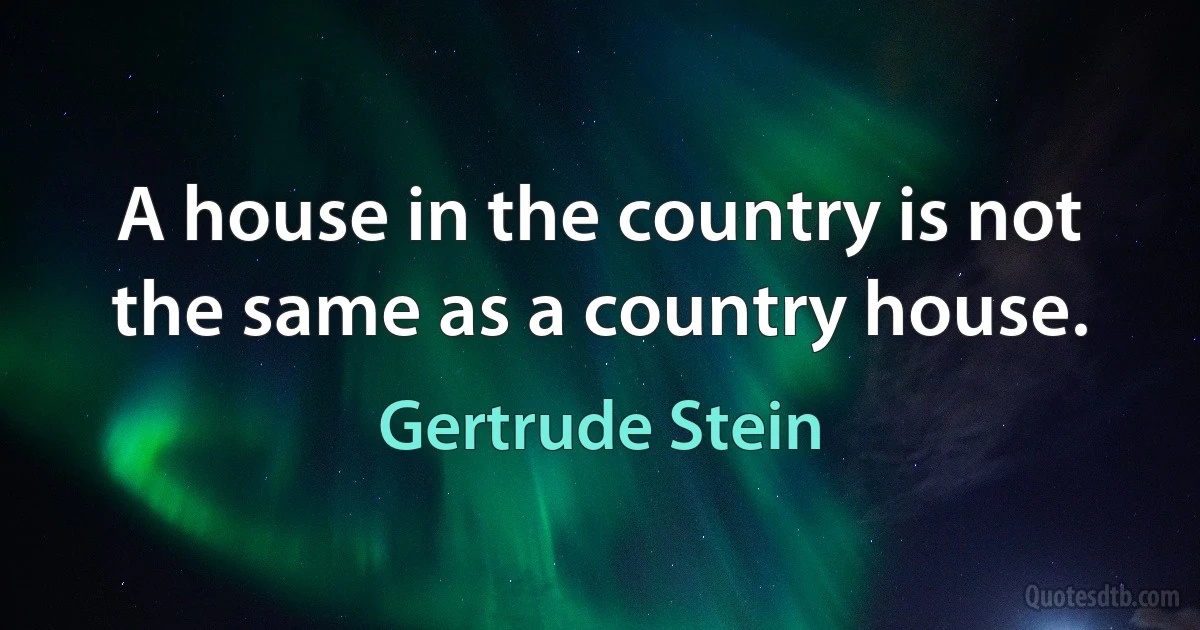 A house in the country is not the same as a country house. (Gertrude Stein)