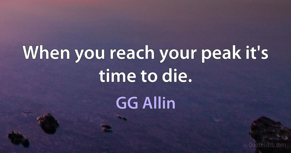 When you reach your peak it's time to die. (GG Allin)