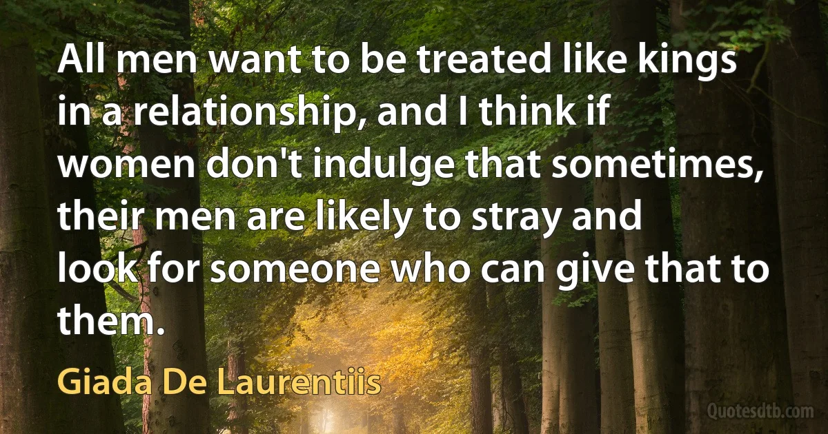 All men want to be treated like kings in a relationship, and I think if women don't indulge that sometimes, their men are likely to stray and look for someone who can give that to them. (Giada De Laurentiis)