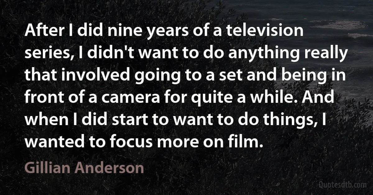 After I did nine years of a television series, I didn't want to do anything really that involved going to a set and being in front of a camera for quite a while. And when I did start to want to do things, I wanted to focus more on film. (Gillian Anderson)