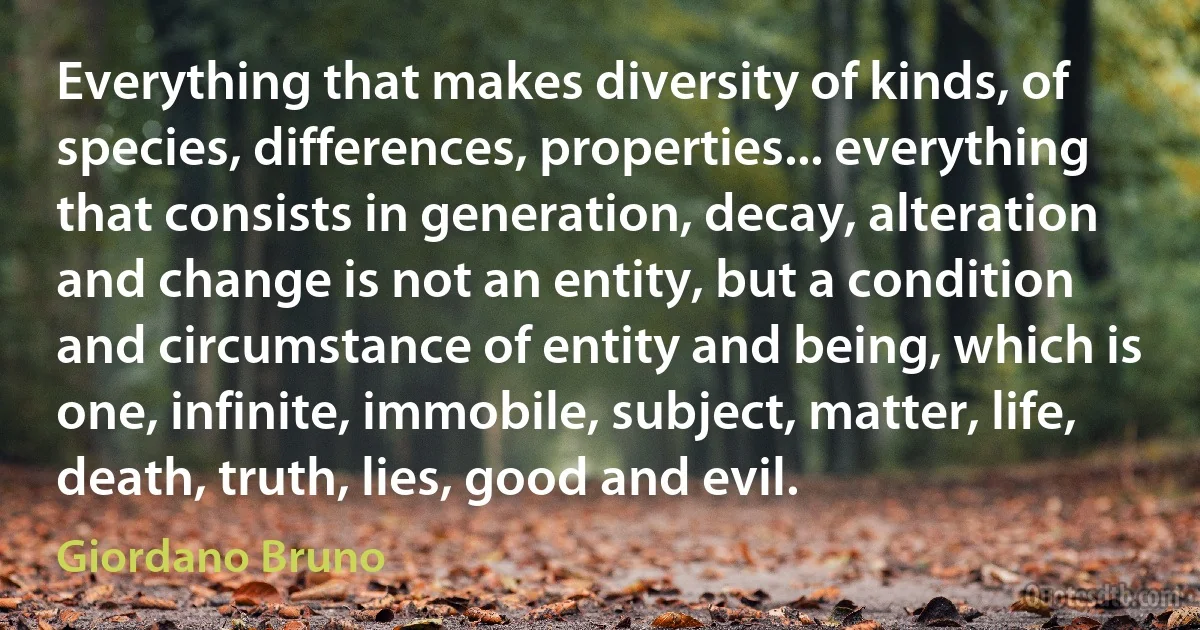 Everything that makes diversity of kinds, of species, differences, properties... everything that consists in generation, decay, alteration and change is not an entity, but a condition and circumstance of entity and being, which is one, infinite, immobile, subject, matter, life, death, truth, lies, good and evil. (Giordano Bruno)