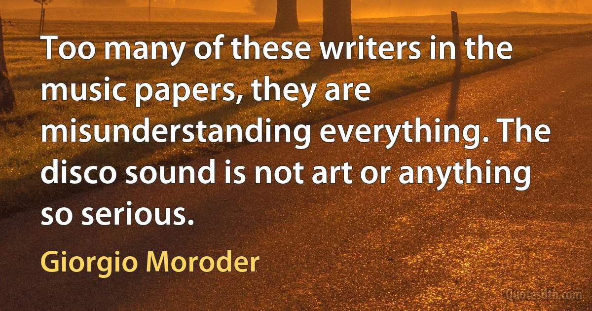 Too many of these writers in the music papers, they are misunderstanding everything. The disco sound is not art or anything so serious. (Giorgio Moroder)