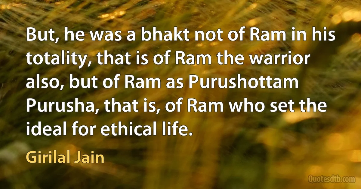 But, he was a bhakt not of Ram in his totality, that is of Ram the warrior also, but of Ram as Purushottam Purusha, that is, of Ram who set the ideal for ethical life. (Girilal Jain)