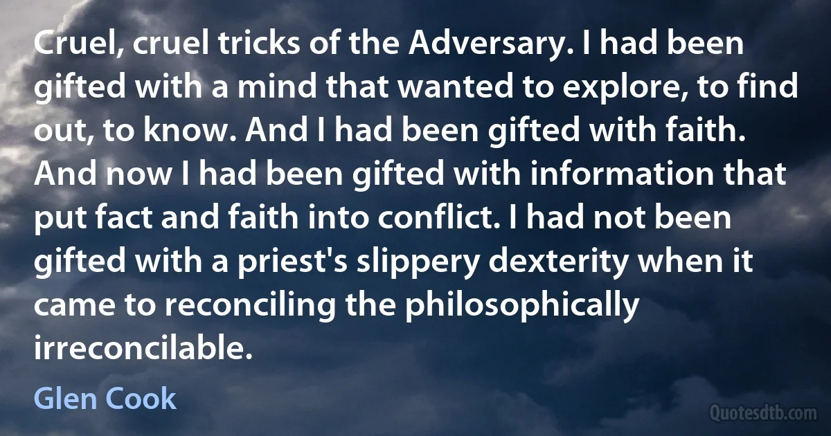 Cruel, cruel tricks of the Adversary. I had been gifted with a mind that wanted to explore, to find out, to know. And I had been gifted with faith. And now I had been gifted with information that put fact and faith into conflict. I had not been gifted with a priest's slippery dexterity when it came to reconciling the philosophically irreconcilable. (Glen Cook)