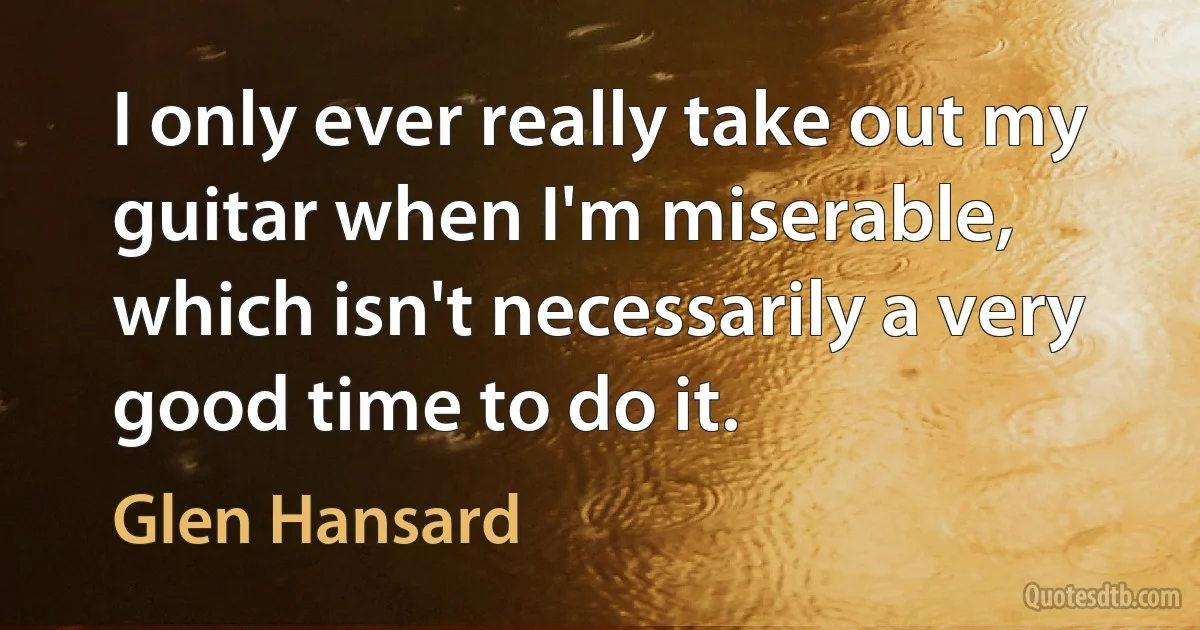 I only ever really take out my guitar when I'm miserable, which isn't necessarily a very good time to do it. (Glen Hansard)