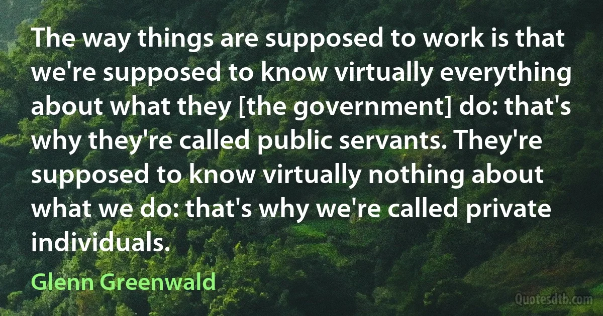 The way things are supposed to work is that we're supposed to know virtually everything about what they [the government] do: that's why they're called public servants. They're supposed to know virtually nothing about what we do: that's why we're called private individuals. (Glenn Greenwald)