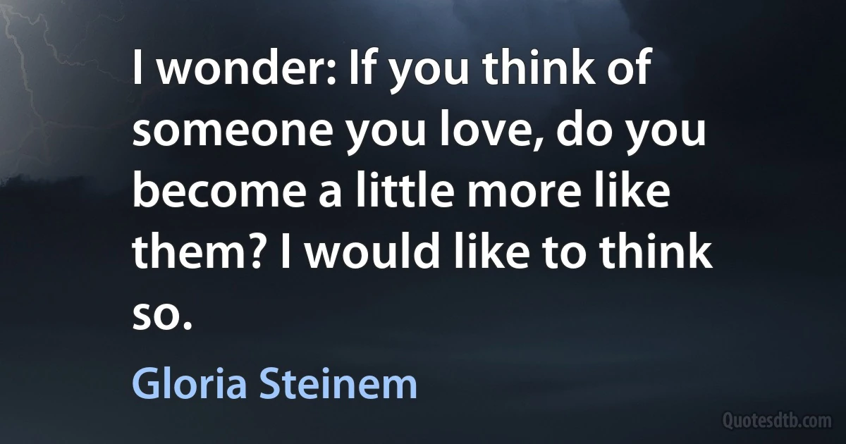 I wonder: If you think of someone you love, do you become a little more like them? I would like to think so. (Gloria Steinem)