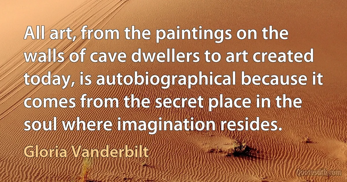 All art, from the paintings on the walls of cave dwellers to art created today, is autobiographical because it comes from the secret place in the soul where imagination resides. (Gloria Vanderbilt)