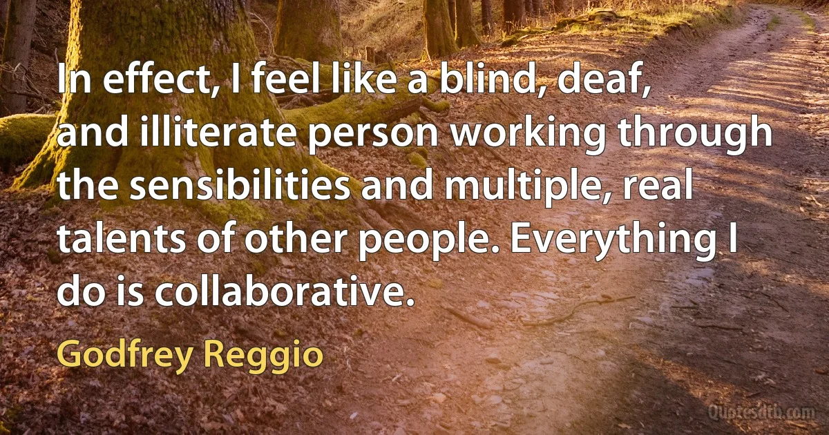 In effect, I feel like a blind, deaf, and illiterate person working through the sensibilities and multiple, real talents of other people. Everything I do is collaborative. (Godfrey Reggio)