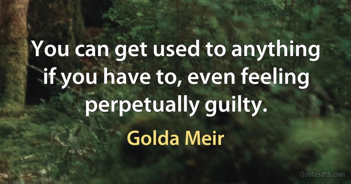 You can get used to anything if you have to, even feeling perpetually guilty. (Golda Meir)