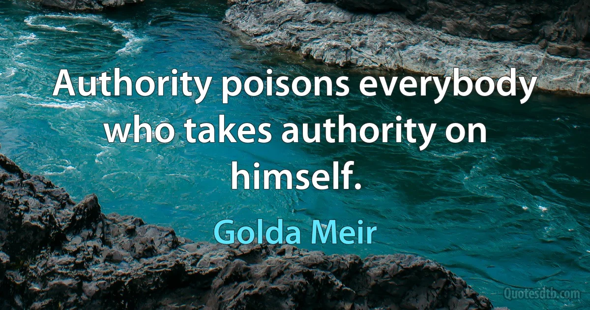 Authority poisons everybody who takes authority on himself. (Golda Meir)