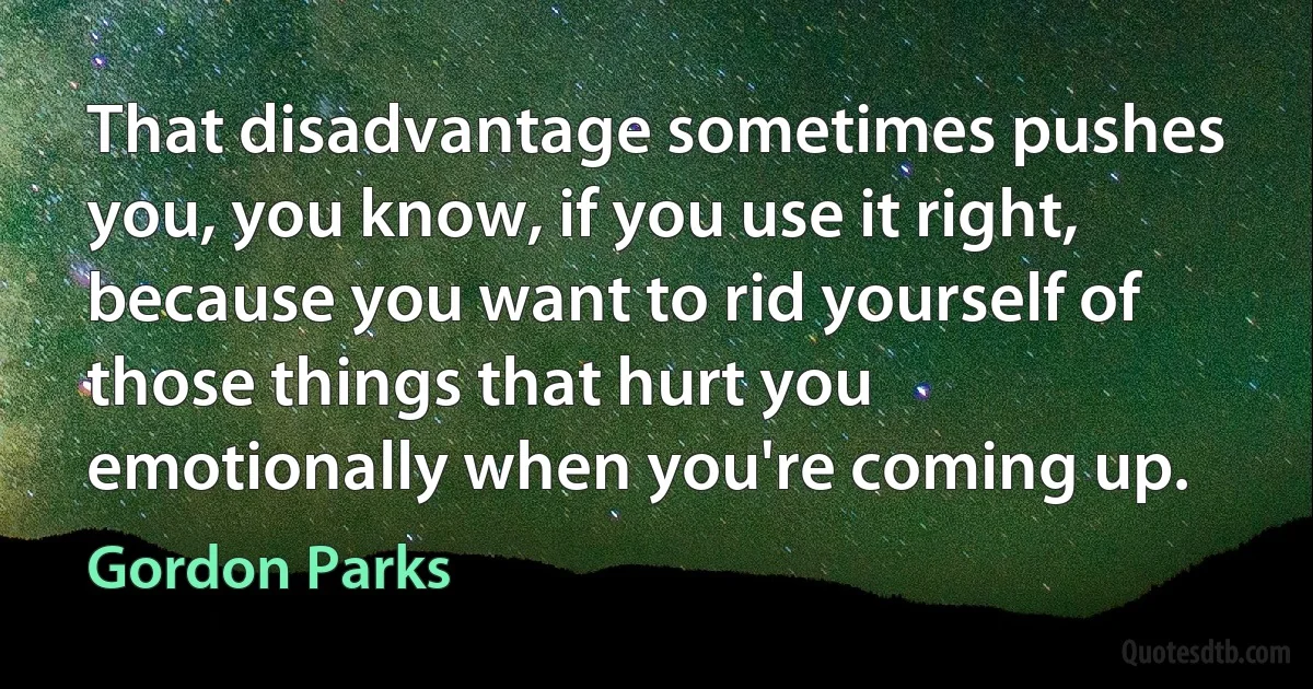 That disadvantage sometimes pushes you, you know, if you use it right, because you want to rid yourself of those things that hurt you emotionally when you're coming up. (Gordon Parks)