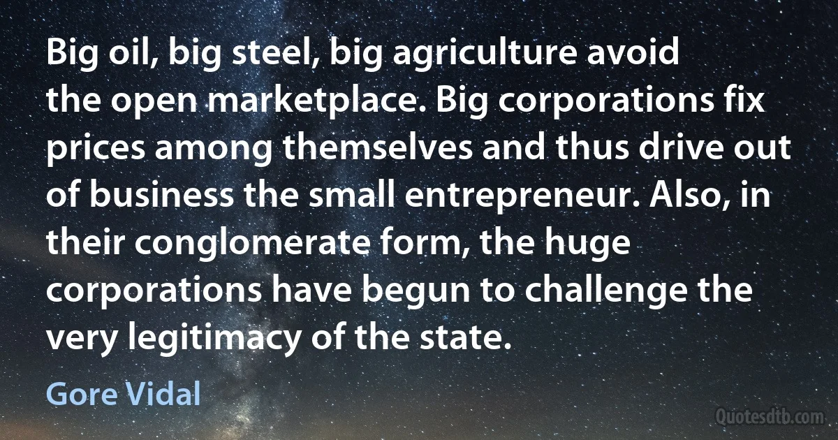 Big oil, big steel, big agriculture avoid the open marketplace. Big corporations fix prices among themselves and thus drive out of business the small entrepreneur. Also, in their conglomerate form, the huge corporations have begun to challenge the very legitimacy of the state. (Gore Vidal)