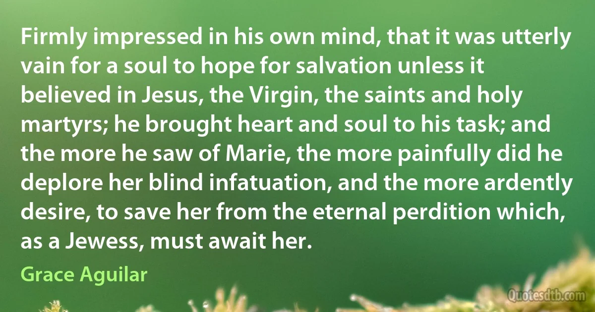 Firmly impressed in his own mind, that it was utterly vain for a soul to hope for salvation unless it believed in Jesus, the Virgin, the saints and holy martyrs; he brought heart and soul to his task; and the more he saw of Marie, the more painfully did he deplore her blind infatuation, and the more ardently desire, to save her from the eternal perdition which, as a Jewess, must await her. (Grace Aguilar)