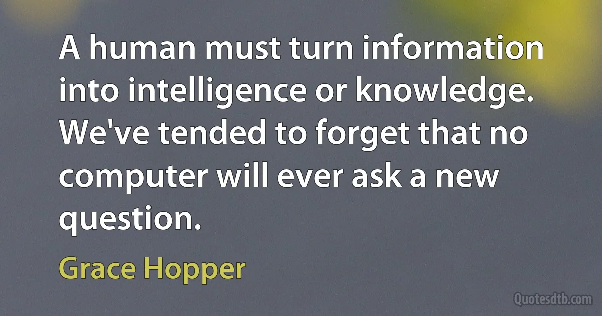 A human must turn information into intelligence or knowledge. We've tended to forget that no computer will ever ask a new question. (Grace Hopper)