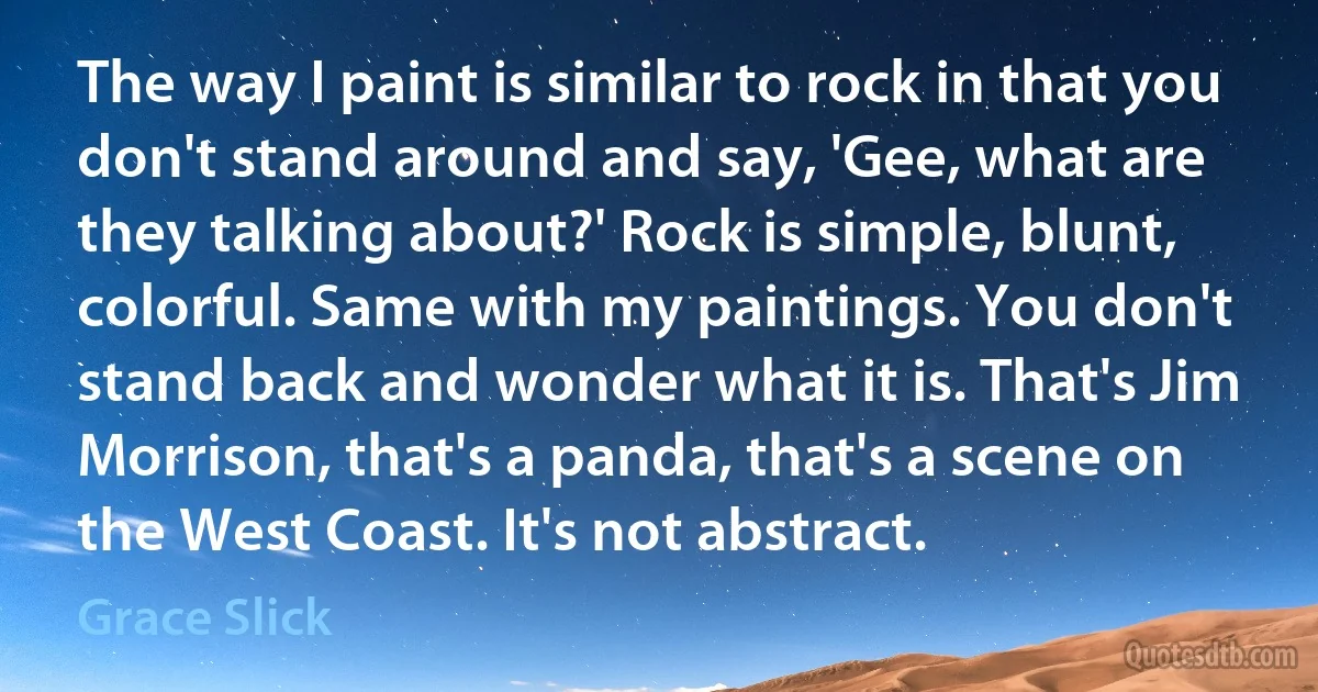 The way I paint is similar to rock in that you don't stand around and say, 'Gee, what are they talking about?' Rock is simple, blunt, colorful. Same with my paintings. You don't stand back and wonder what it is. That's Jim Morrison, that's a panda, that's a scene on the West Coast. It's not abstract. (Grace Slick)