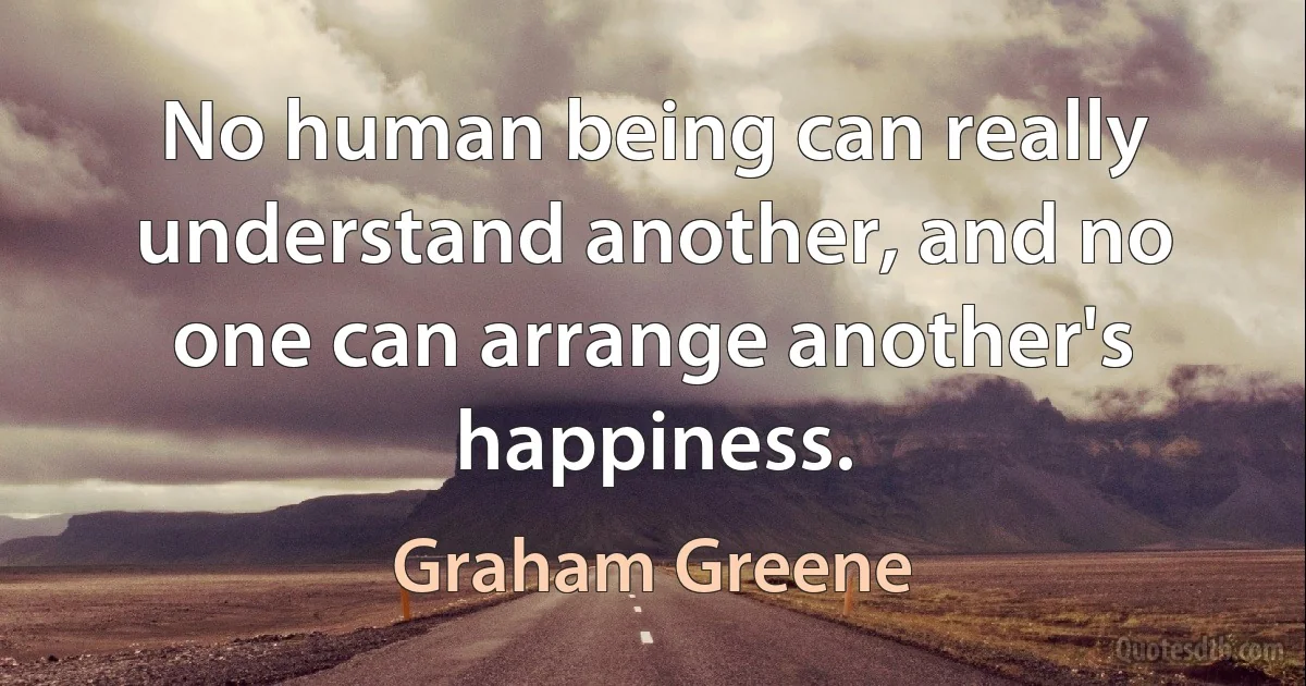 No human being can really understand another, and no one can arrange another's happiness. (Graham Greene)