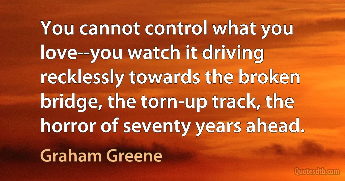 You cannot control what you love--you watch it driving recklessly towards the broken bridge, the torn-up track, the horror of seventy years ahead. (Graham Greene)