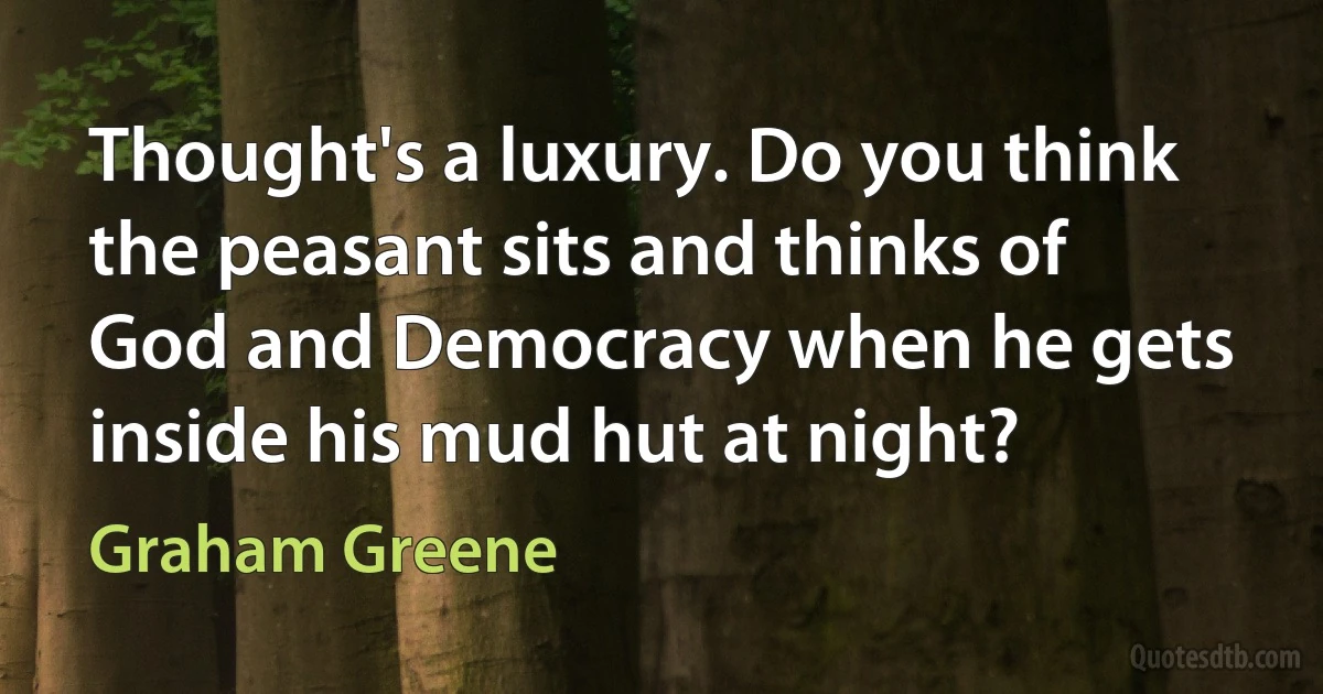 Thought's a luxury. Do you think the peasant sits and thinks of God and Democracy when he gets inside his mud hut at night? (Graham Greene)