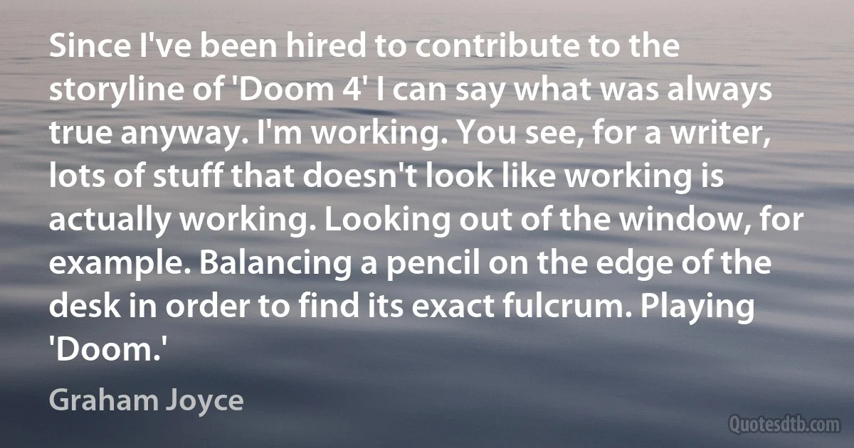 Since I've been hired to contribute to the storyline of 'Doom 4' I can say what was always true anyway. I'm working. You see, for a writer, lots of stuff that doesn't look like working is actually working. Looking out of the window, for example. Balancing a pencil on the edge of the desk in order to find its exact fulcrum. Playing 'Doom.' (Graham Joyce)