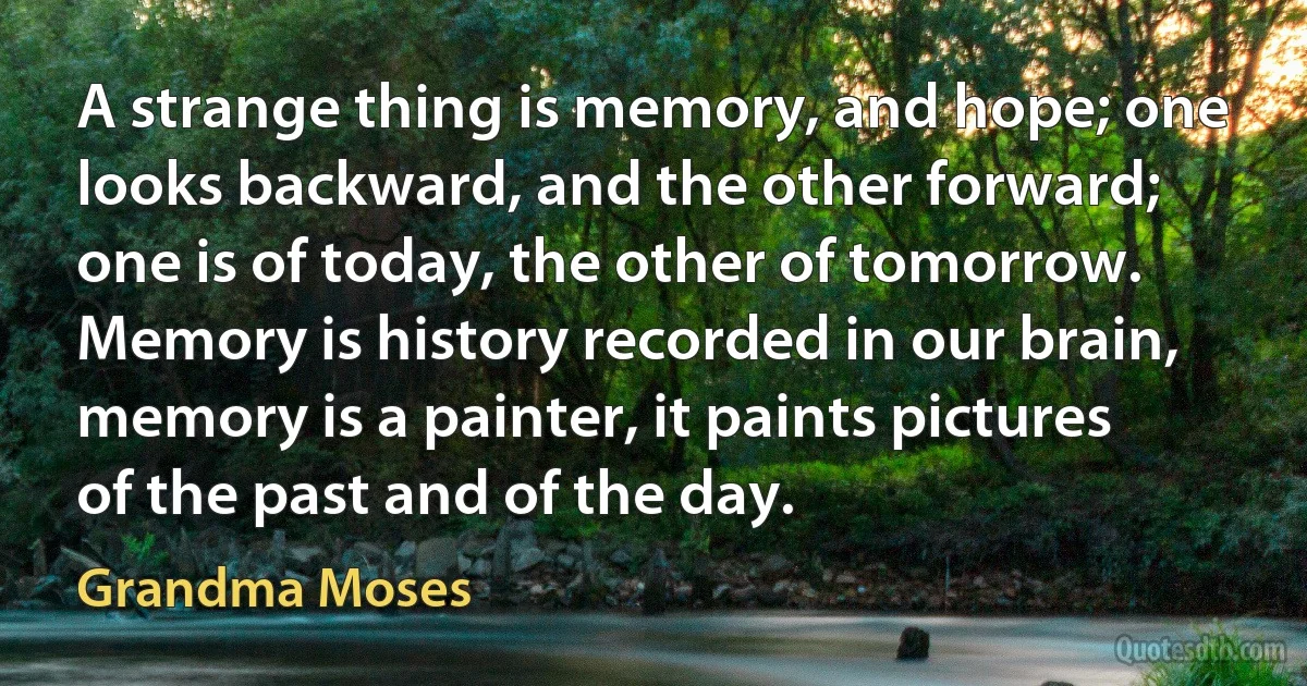 A strange thing is memory, and hope; one looks backward, and the other forward; one is of today, the other of tomorrow. Memory is history recorded in our brain, memory is a painter, it paints pictures of the past and of the day. (Grandma Moses)