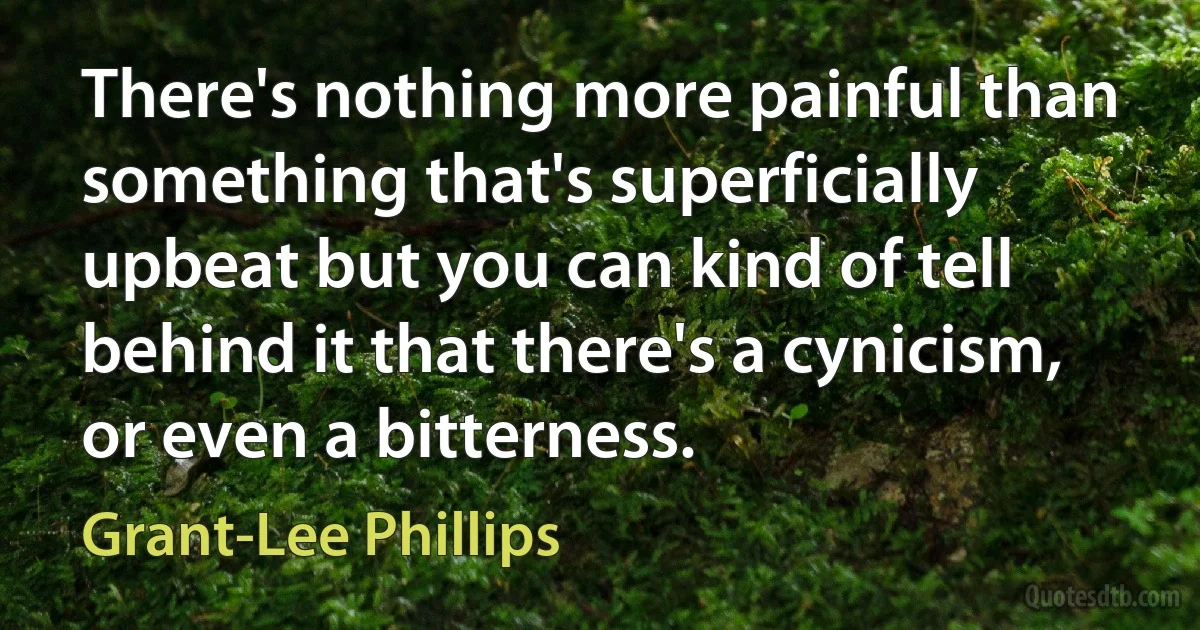 There's nothing more painful than something that's superficially upbeat but you can kind of tell behind it that there's a cynicism, or even a bitterness. (Grant-Lee Phillips)