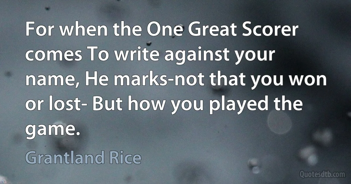 For when the One Great Scorer comes To write against your name, He marks-not that you won or lost- But how you played the game. (Grantland Rice)