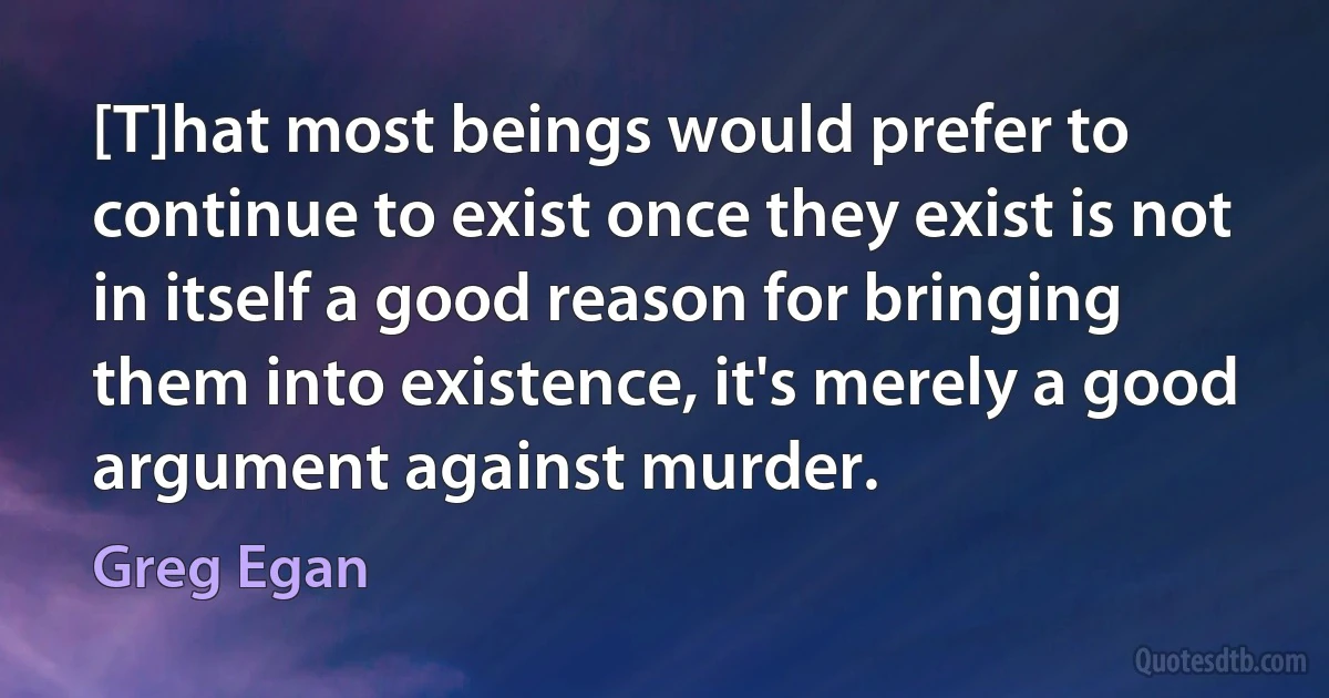 [T]hat most beings would prefer to continue to exist once they exist is not in itself a good reason for bringing them into existence, it's merely a good argument against murder. (Greg Egan)