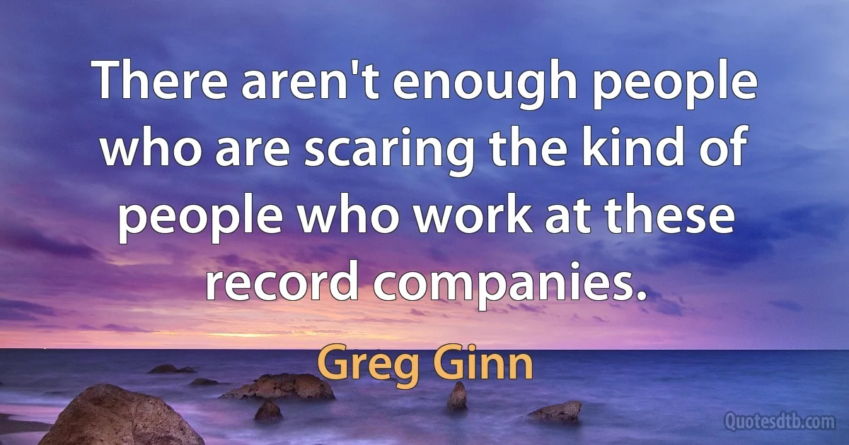 There aren't enough people who are scaring the kind of people who work at these record companies. (Greg Ginn)