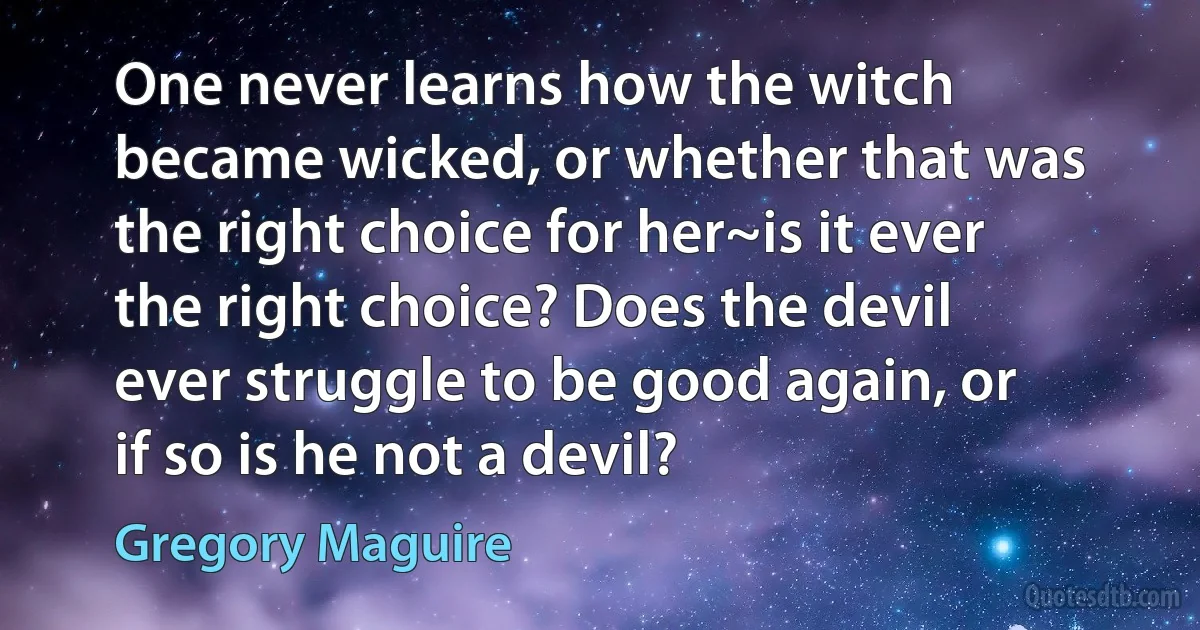 One never learns how the witch became wicked, or whether that was the right choice for her~is it ever the right choice? Does the devil ever struggle to be good again, or if so is he not a devil? (Gregory Maguire)