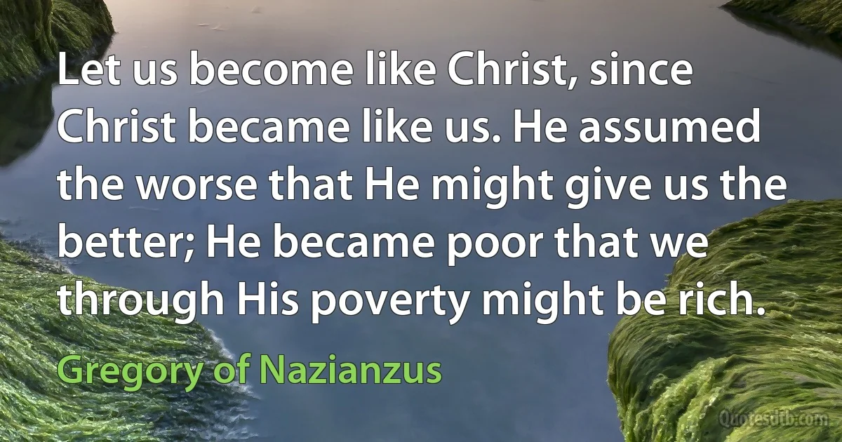 Let us become like Christ, since Christ became like us. He assumed the worse that He might give us the better; He became poor that we through His poverty might be rich. (Gregory of Nazianzus)