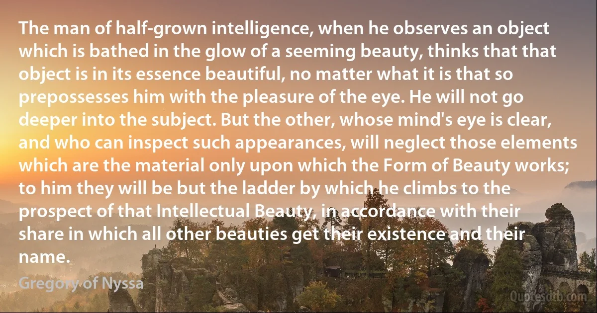 The man of half-grown intelligence, when he observes an object which is bathed in the glow of a seeming beauty, thinks that that object is in its essence beautiful, no matter what it is that so prepossesses him with the pleasure of the eye. He will not go deeper into the subject. But the other, whose mind's eye is clear, and who can inspect such appearances, will neglect those elements which are the material only upon which the Form of Beauty works; to him they will be but the ladder by which he climbs to the prospect of that Intellectual Beauty, in accordance with their share in which all other beauties get their existence and their name. (Gregory of Nyssa)