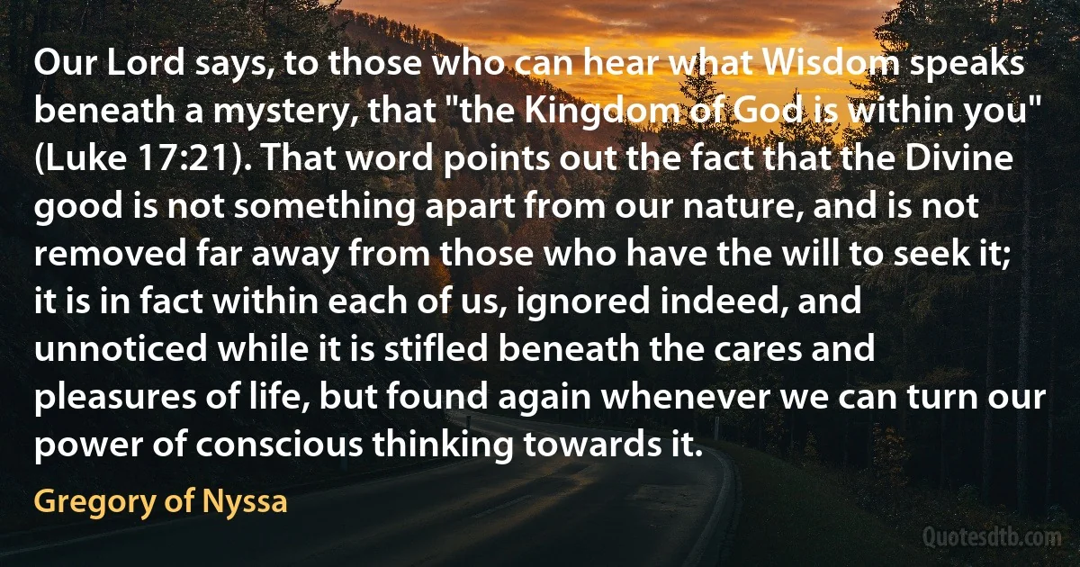 Our Lord says, to those who can hear what Wisdom speaks beneath a mystery, that "the Kingdom of God is within you" (Luke 17:21). That word points out the fact that the Divine good is not something apart from our nature, and is not removed far away from those who have the will to seek it; it is in fact within each of us, ignored indeed, and unnoticed while it is stifled beneath the cares and pleasures of life, but found again whenever we can turn our power of conscious thinking towards it. (Gregory of Nyssa)