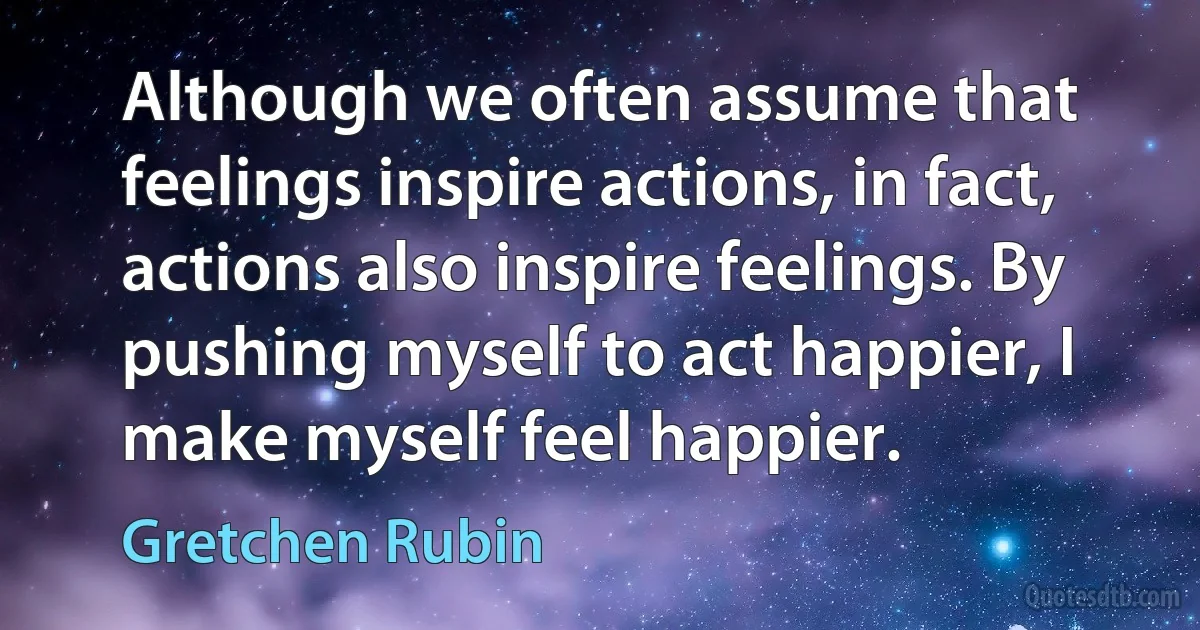 Although we often assume that feelings inspire actions, in fact, actions also inspire feelings. By pushing myself to act happier, I make myself feel happier. (Gretchen Rubin)