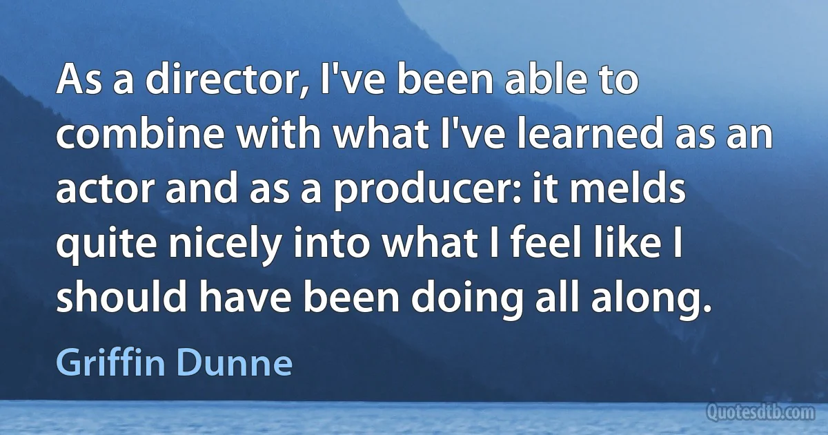 As a director, I've been able to combine with what I've learned as an actor and as a producer: it melds quite nicely into what I feel like I should have been doing all along. (Griffin Dunne)