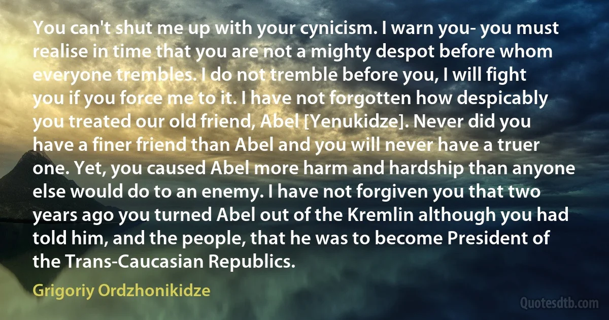 You can't shut me up with your cynicism. I warn you- you must realise in time that you are not a mighty despot before whom everyone trembles. I do not tremble before you, I will fight you if you force me to it. I have not forgotten how despicably you treated our old friend, Abel [Yenukidze]. Never did you have a finer friend than Abel and you will never have a truer one. Yet, you caused Abel more harm and hardship than anyone else would do to an enemy. I have not forgiven you that two years ago you turned Abel out of the Kremlin although you had told him, and the people, that he was to become President of the Trans-Caucasian Republics. (Grigoriy Ordzhonikidze)