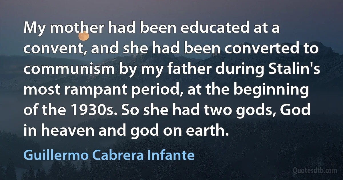 My mother had been educated at a convent, and she had been converted to communism by my father during Stalin's most rampant period, at the beginning of the 1930s. So she had two gods, God in heaven and god on earth. (Guillermo Cabrera Infante)