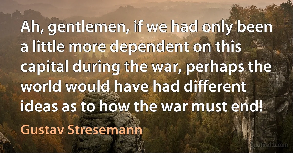 Ah, gentlemen, if we had only been a little more dependent on this capital during the war, perhaps the world would have had different ideas as to how the war must end! (Gustav Stresemann)