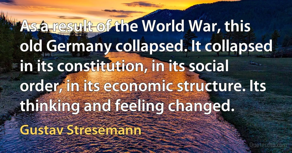 As a result of the World War, this old Germany collapsed. It collapsed in its constitution, in its social order, in its economic structure. Its thinking and feeling changed. (Gustav Stresemann)