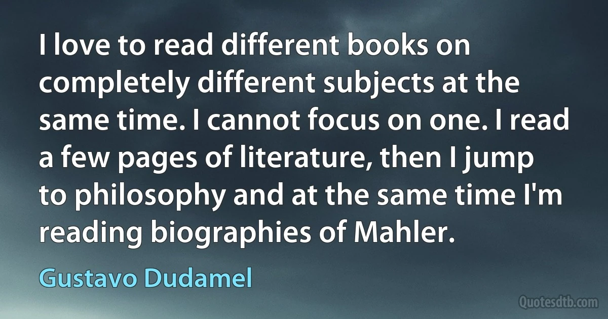 I love to read different books on completely different subjects at the same time. I cannot focus on one. I read a few pages of literature, then I jump to philosophy and at the same time I'm reading biographies of Mahler. (Gustavo Dudamel)