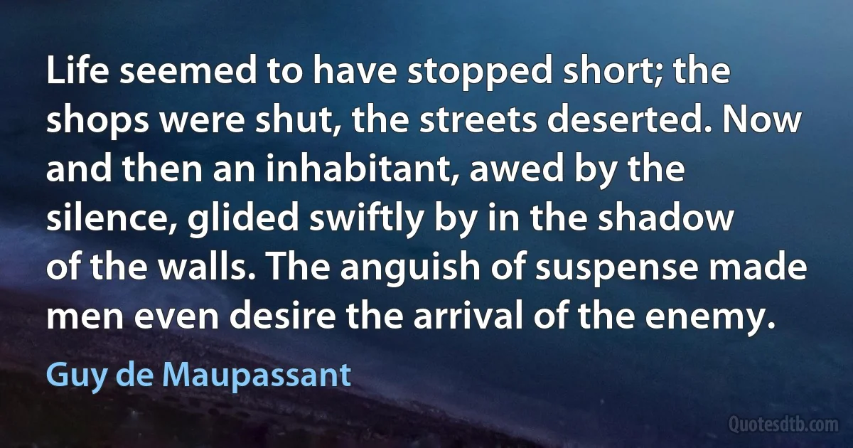 Life seemed to have stopped short; the shops were shut, the streets deserted. Now and then an inhabitant, awed by the silence, glided swiftly by in the shadow of the walls. The anguish of suspense made men even desire the arrival of the enemy. (Guy de Maupassant)