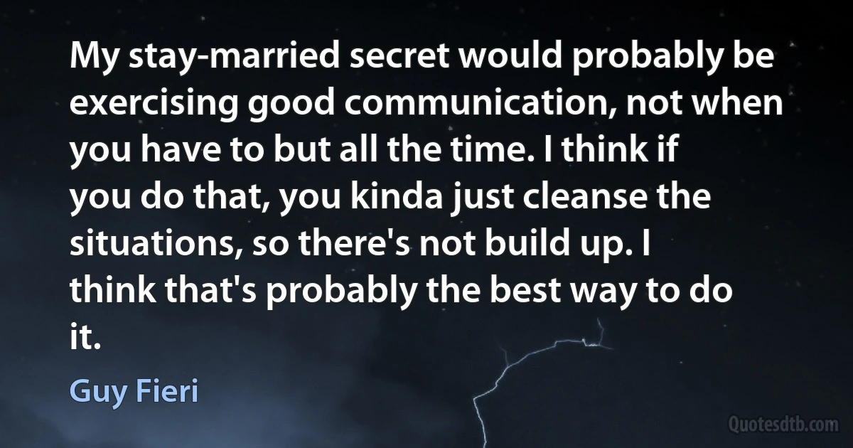 My stay-married secret would probably be exercising good communication, not when you have to but all the time. I think if you do that, you kinda just cleanse the situations, so there's not build up. I think that's probably the best way to do it. (Guy Fieri)